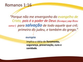 Romanos 1:16
“Porque não me envergonho do evangelho de
Cristo, pois é o poder de Deus (δυναμις γαρ θεου
εστιν·) para salvação de todo aquele que crê;
primeiro do judeu, e também do grego.”
σωτηρία
implica a idéia de livramento,
segurança, preservação, cura e
sanidade.

 