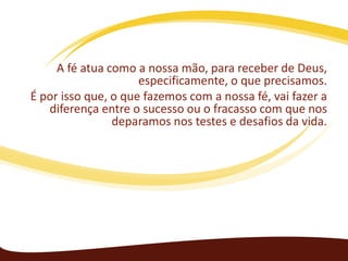 A fé atua como a nossa mão, para receber de Deus,
especificamente, o que precisamos.
É por isso que, o que fazemos com a nossa fé, vai fazer a
diferença entre o sucesso ou o fracasso com que nos
deparamos nos testes e desafios da vida.

 