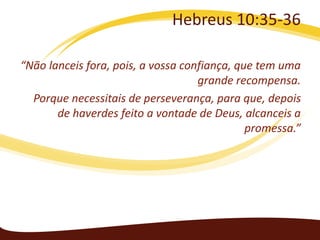 Hebreus 10:35-36
“Não lanceis fora, pois, a vossa confiança, que tem uma
grande recompensa.
Porque necessitais de perseverança, para que, depois
de haverdes feito a vontade de Deus, alcanceis a
promessa.”

 