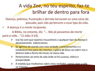 A vida Zoe, no teu espírito, faz-te
brilhar de dentro para fora
Doença, pobreza, frustração e derrota tornaram-se uma coisa do
passado, pois não pertencem a esse tipo da vida.
• A doença é a morte incipiente.
A Bíblia, no entanto, diz: "... Nós já passamos da morte
para a vida..." (1 João 3:14).






Isso faz com que sejamos insuscetíveis a qualquer tipo de doença e
absolutamente indestrutíveis.
Se agirmos de acordo com esta verdade, a proclamarmos e a
estabelecermos para nós mesmos, a glória de Deus vai cobrir-nos e
destruir toda a forma de trevas na nossa vida.
Pertencemos ao reino da vida onde só há sucesso, vitória e
prosperidade.
À medida que meditamos sobre estas verdades, vamos viver a vida
ao máximo.

 
