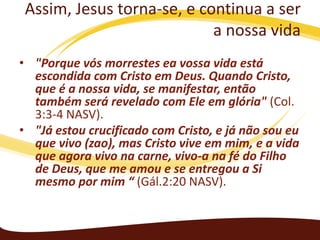 Assim, Jesus torna-se, e continua a ser
a nossa vida
• "Porque vós morrestes ea vossa vida está
escondida com Cristo em Deus. Quando Cristo,
que é a nossa vida, se manifestar, então
também será revelado com Ele em glória" (Col.
3:3-4 NASV).
• "Já estou crucificado com Cristo, e já não sou eu
que vivo (zao), mas Cristo vive em mim, e a vida
que agora vivo na carne, vivo-a na fé do Filho
de Deus, que me amou e se entregou a Si
mesmo por mim “ (Gál.2:20 NASV).

 