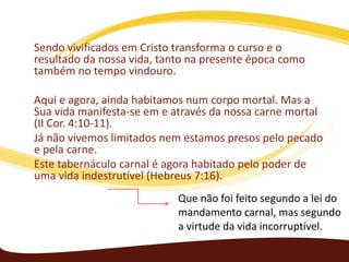 Sendo vivificados em Cristo transforma o curso e o
resultado da nossa vida, tanto na presente época como
também no tempo vindouro.
Aqui e agora, ainda habitamos num corpo mortal. Mas a
Sua vida manifesta-se em e através da nossa carne mortal
(II Cor. 4:10-11).
Já não vivemos limitados nem estamos presos pelo pecado
e pela carne.
Este tabernáculo carnal é agora habitado pelo poder de
uma vida indestrutível (Hebreus 7:16).
Que não foi feito segundo a lei do
mandamento carnal, mas segundo
a virtude da vida incorruptível.

 