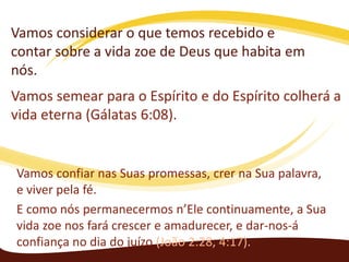 Vamos considerar o que temos recebido e
contar sobre a vida zoe de Deus que habita em
nós.
Vamos semear para o Espírito e do Espírito colherá a
vida eterna (Gálatas 6:08).

Vamos confiar nas Suas promessas, crer na Sua palavra,
e viver pela fé.
E como nós permanecermos n’Ele continuamente, a Sua
vida zoe nos fará crescer e amadurecer, e dar-nos-á
confiança no dia do juízo (João 2:28, 4:17).

 