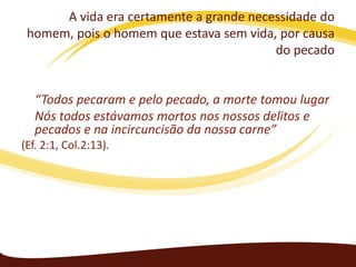 A vida era certamente a grande necessidade do
homem, pois o homem que estava sem vida, por causa
do pecado

“Todos pecaram e pelo pecado, a morte tomou lugar
Nós todos estávamos mortos nos nossos delitos e
pecados e na incircuncisão da nossa carne”
(Ef. 2:1, Col.2:13).

 