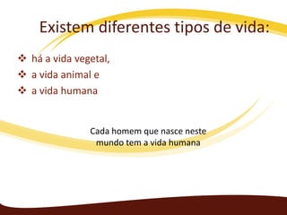 Existem diferentes tipos de vida:
 há a vida vegetal,
 a vida animal e
 a vida humana

Cada homem que nasce neste
mundo tem a vida humana

 