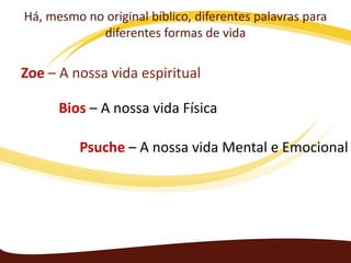 Há, mesmo no original bíblico, diferentes palavras para
diferentes formas de vida

Zoe – A nossa vida espiritual
Bios – A nossa vida Física
Psuche – A nossa vida Mental e Emocional

 