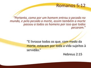 Romanos 5:12
“Portanto, como por um homem entrou o pecado no
mundo, e pelo pecado a morte, assim também a morte
passou a todos os homens por isso que todos
pecaram.”

“E livrasse todos os que, com medo da
morte, estavam por toda a vida sujeitos à
servidão.”
Hebreus 2:15

 