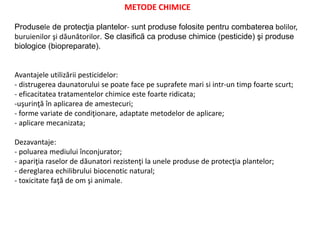 METODE CHIMICE
Produsele de protecţia plantelor- sunt produse folosite pentru combaterea bolilor,
buruienilor şi dăunătorilor. Se clasifică ca produse chimice (pesticide) şi produse
biologice (biopreparate).
Avantajele utilizării pesticidelor:
- distrugerea daunatorului se poate face pe suprafete mari si intr-un timp foarte scurt;
- eficacitatea tratamentelor chimice este foarte ridicata;
-uşurinţă în aplicarea de amestecuri;
- forme variate de condiţionare, adaptate metodelor de aplicare;
- aplicare mecanizata;
Dezavantaje:
- poluarea mediului înconjurator;
- apariţia raselor de dăunatori rezistenţi la unele produse de protecţia plantelor;
- dereglarea echilibrului biocenotic natural;
- toxicitate faţă de om şi animale.
 