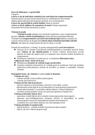 Surse de influenţare a agresivităţii
Categorii:
a.Surse ce ţin de individ,de conduită şi de reativitatea lui comportamentală:
frustrarea,atacul sau provocarea directă fizică şi verbală,durerea fizic/morală
căldura,aglomeraţia,alcoolul,drogurile,materiale sexy şi pornografice.
b.Surse ale agresivităţii în cadrul familiei: bătaia şi incestul.
c.Surse ce ţin de mijloace de comunicare în masă:violenţa expusă prin
intermediul televiziunii,internetului şi presei.

Violenţa în şcoală
        Violenţă în şcolă cuprinde orice formă de manifestare a unor comportamente
precum: violenţa verbală şi psihologică(poreclire,tachinare,ameninţare,hărţuire);
Violenţă fizică;comportamente care intră sub incidenţa legii (hărţuire sexuală,viol,
consum/comercializare de droguri,furt);ofensă adusă statutului/autorităţii cadrului
didactic; alte tipuri de comportament deviant în relaţie cu şcoală.

Formele de manifestare a violenţei în şcoala contemporană,la nivel internaţional;
    Trecerea de la violenţa fizică,directă,vizibilă,legitimată şi încurajată uneori,la forme
       unei violenţe de tip simbolic,situată la nivelul valorilor promovate,la nivelul
       tipurilor de relaţii din spaţiul şcolii şi a impunerii unor anumite modele dezirabile de
       comportament;
    Proliferarea violenţelor în şcoală care au ca fundament diferenţele etnice,
   religioase,de statut social sau de gen;
    Multiplicarea formelor de violenţă asupre profesorilor;
    Creşterea numărului fenomenelor de violenţă gravă în şcoală,care intră sub incidenţa
       legii(crime,violuri,utilizarea armelor de foc/albe) ca urmare a escaladării violenţei
       societate

Principalele forme ale violenţei în mediul şcolar în România
   Violenţa elev-elev:
   - violenţa verbală( certuri,conflicte,injurii,ţipete)
   - violenţa fizică între elevi
   Violenţa elevilor faţă de profesori:
   - lipsa de implicare şi de participare a elevilor la activităţile şcolare
      (absenteismul şcolar,fuga de la ore,indisciplina în clasă,ignorarea profesorilor)
   - ofensă adusă statutului şi autorităţii cadrului didactic ( refuzul îndeplinirii
       sarcinilor şcolare,atitudini ironice sau sarcastice,zgomote în timpul orei)
   Violenţa profesorilor faţă de elevi:
   - agresiunea verbală faţă de elevi( atitudini ironice,ţipete,chiar injurii,jigniri)
   - agresiune non-verbală(ignorarea mesajelor elevilor şi neacordarea de atenţia
       acestora,gesturi sau priviri ameninţătoare,atitudini discriminative)
   - excluderea de la activităţile didactice sau chiar pedeapsa fizică
   Violenţa părinţilor în spaţiul şcolii:
   - faţă de profesori - violenţă verbală( ironii,discuţii aprinse,ţipete)
   - faţă de alţi elevi /faţă de propriul copil
 
