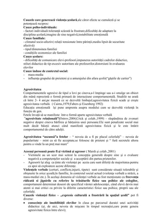 Cauzele care generează violenţa şcolară,ale căror efecte se cumuleză şi se
potenţează reciproc:
Cauze psiho-individuale:
- factori individuali:toleranţă scăzută la frustrare,dificultăţi de adaptare la
disciplina şcolară,imagine de sine negativă,instabilitate emoţională
Cauze familiale:
- climatul socio-afectiv( relaţii tensionate între părinţii,mediu lipsit de securitate
afectivă)
- tipul/dimensinea familiei
- condiţiile economice ale familiei
Cauze şcolare:
- dificultăţi de comunicare elevi-profesori,impunerea autorităţii cadrelor didactice,
stiluri didactice de tip excesiv autoritare ale profesorilor,distorsiuni în evaluarea
elevilor
Cauze induse de contextul social:
- mass-media
- influenţa grupului de preieteni şi a anturajului din afara şcolii(“găştile de cartier”)


Agresivitatea
Comportamentele agresive de tipul a lovi pe cineva,a-l împinge sau a-i smulge un obiect
din mână reprezintă o formă primară de interacţiune comportamentală. Studiile ne arată
că între 2- 4 ani,pe masură ce se dezvoltă limbajul,agresivitatea fizică scade şi creşte
agresivitatea verbală. ( Cairns,1979;Fabers şi Eisenberg 1992)
Educaţia emoţională îşi pune amprenta asupra modului cum se dezvoltă violenţă în
funcţie de gen.
Fetele învaţă să se manifeste într-o formă aparte agresivitatea verbală
 ”agresivitate relaţională”(Ostrov,2004;Crick şi colab.,1999) – răspândirea de zvonuri
negative despre cineva bârfirea şi hărţuirea unei persoane.Ele sunt penalizate social mai
mult decât băieţii atunci când manifestă agresivitatea fizică şi le este întărit
comportamentul de către adulţii.

Agresivitatea “ascunsă”a fetelor – “ nevoia de a fi pe placul celorlalţi” – nevoia de
popularitate – mint ca să fie acceptate,se folosesc de prieteni şi “ fură secretele altora
pentru a vinde la un preţ mai mare”

Aceeaşi persoană poate fi şi victimă şi agresor ( Marsh şi colab.,2001)
- Victimele au un scor mai scăzut la concepţia generală despre sine şi o evaluare
    negativă a competenţelor sociale şi a acceptării din partea prietenilor.
- Agresorii îşi aleg ca ţinte ale violenţei pe aceia care sunt diferiţi de majoritatea pentru
    ca apoi să exploateze aceste diferenţe.
Violenţele verbale (certuri, conflicte,injurii, tipete) sunt considerate situaţii tolerabile şi
obişnuite în orice şcoală,în famillie, în contextul social actual (violenţa verbală a străzii, a
mass-mediei etc.). În acelaşi domeniu al violenţei verbale au fost menţionate cu frecvenţa
ridicată si jignirile cu referire la trăsăturile fizice sau psihice ale colegilor,
comportament determinat deseori de specificul vârstei adolescenţei, când elevii devin mai
atenti si mai critici cu privire la diferite caracteristici fizice sau psihice, proprii sau ale
celorlalţi.
Cauzele violenţei fizice – „expresie culturală a frustrării în spaţiul şcolii” pot fi
diverse:
    consecinţe ale imobilităţii elevilor în clasa pe parcursul duratei unei activităţi
    didactice (şi, de aici, nevoia de mişcare în timpul recreaţiei,care poate genera
    agresivitate fizica între elevi);
 