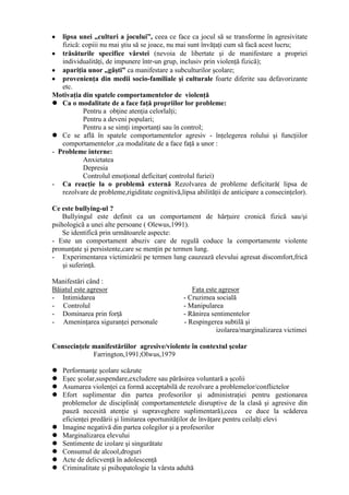 lipsa unei „culturi a jocului”, ceea ce face ca jocul să se transforme în agresivitate
   fizică: copiii nu mai ştiu să se joace, nu mai sunt învăţaţi cum să facă acest lucru;
   trăsăturile specifice vârstei (nevoia de libertate şi de manifestare a propriei
   individualităţi, de impunere într-un grup, inclusiv prin violenţă fizică);
   apariţia unor „găşti” ca manifestare a subculturilor şcolare;
   provenienţa din medii socio-familiale şi culturale foarte diferite sau defavorizante
   etc.
Motivaţia din spatele comportamentelor de violenţă
 Ca o modalitate de a face faţă propriilor lor probleme:
           Pentru a obţine atenţia celorlalţi;
           Pentru a deveni populari;
           Pentru a se simţi importanţi sau în control;
 Ce se află în spatele comportamentelor agresiv - înţelegerea rolului şi funcţiilor
   comportamentelor ,ca modalitate de a face faţă a unor :
- Probleme interne:
           Anxietatea
           Depresia
           Controlul emoţional deficitar( controlul furiei)
- Ca reacţie la o problemă externă Rezolvarea de probleme deficitară( lipsa de
   rezolvare de probleme,rigiditate cognitivă,lipsa abilităţii de anticipare a consecinţelor).

Ce este bullying-ul ?
    Bullyingul este definit ca un comportament de hărţuire cronică fizică sau/şi
psihologică a unei alte persoane ( Olewus,1991).
    Se identifică prin următoarele aspecte:
- Este un comportament abuziv care de regulă coduce la comportamente violente
pronunţate şi persistente,care se menţin pe termen lung.
- Experimentarea victimizării pe termen lung cauzează elevului agresat discomfort,frică
    şi suferinţă.

Manifestări când :
Băiatul este agresor                               Fata este agresor
- Intimidarea                                   - Cruzimea socială
- Controlul                                     - Manipularea
- Dominarea prin forţă                          - Rănirea sentimentelor
- Ameninţarea siguranţei personale              - Respingerea subtilă şi
                                                            izolarea/marginalizarea victimei

Consecinţele manifestăriilor agresive/violente în contextul şcolar
             Farrington,1991;Olwus,1979

   Performanţe şcolare scăzute
   Eşec şcolar,suspendare,excludere sau părăsirea voluntară a şcolii
   Asumarea violenţei ca formă acceptabilă de rezolvare a problemelor/conflictelor
   Efort suplimentar din partea profesorilor şi administraţiei pentru gestionarea
    problemelor de disciplină( comportamentetele disruptive de la clasă şi agresive din
    pauză necesită atenţie şi supraveghere suplimentară),ceea ce duce la scăderea
    eficienţei predării şi limitarea oportunităţilor de învăţare pentru ceilalţi elevi
   Imagine negativă din partea colegilor şi a profesorilor
   Marginalizarea elevului
   Sentimente de izolare şi singurătate
   Consumul de alcool,droguri
   Acte de delicvenţă în adolescenţă
   Criminalitate şi psihopatologie la vârsta adultă
 