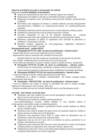 Tipuri de activităţi de prevenire a fenomenelor de violenţă
Organizate la nivelul unităţiilor de învăţamânt:
     Acţiuni de conştientizare de către elevi a efectelor negative ale violenţei
     Organizarea unor întâlniri şi discuţii cu autorităţile de poliţie şi jandarmerie
     Organizarea cu părinţii a unor activităţii pe tema prevenirii violenţei şcolare,lectorate
        cu părinţii
     Dezvoltarea unor programe de formare a cadrelor didactice privind managementul
        clasei,dezvoltarea abilităţilor de comunicare,dezvoltarea de conflicte,promovarea
        cooperării
     Participarea/implicarea elevilor în proiecte care vizează reducerea violenţei şcolare
     Schimbul de experienţă între şcoli pe tematica prevenirii violenţei
     Activităţi extraşcolare în care să fie analizate fenomenele de                      violenţă
        şcolară,concursuri între clase,organizarea de spectacole,scenete privind violenţa
     Implicarea comitetului de părinţi în organizarea unor activităţi de ăprevenire şi
        combatere a fenomenului violenţei
     Dezbateri tematice organizate de elevii,organizarea “săptămânii toleranţei”,a
        “săptămânii antiviolenţă” în şcoală
Managementul clasei – analiza SWOT
     Principalele PUNCTE TARI ale clasei în problematica violenţei şcolare
- Număr redus de elevi care au fost implicaţi în acte de violenţă
- Reprezentarea clasei în structurile anti-violenţă la nivelul şcolii
    - Numărul ridicat de elevi din scoală care au participat în anii anteriori la activitati
  anti-violenţă desfăşurate atât la nivelul clasei cât şi la nivelul şcolii
- Nivel ridicat de cunoaştere a cauzelor violenţei şcolare în rândul elevilor şi profesorilor
     Principalele PUNCTE SLABE ale clasei în problematica violenţei şcolare -
        Nivelul scăzut de conştientizare a problemei violenţei şcolare la nivelul părinţilor
    - Lipsa resurselor (materiale şi financiare) pentru desfăşurarea activitaţilor planificate
     Principalele OPORTUNITĂŢI ale clasei în problematica violenţei şcolare
- Climat de cooperare, deschis, cultura democratica la nivelul clasei
-    Posibilitatea de a obţine o finanţare nerambursabilă din fonduri europene pentru
implementarea unui proiect
     Principalele AMENINŢĂRI ale clasei în problematica violenţei şcolare
- Nivel de implicare mai scăzut al elevilor în activităţile din anul în curs(de exemplu,
implicarea în alte proiecte, elevi în clasa a XII-a etc.)
- Creşterea numărului de acte de violenţă stradalaăîn zona în care funcţioneaza şcoala.

Activităţi anti-violenţă la nivelul clasei
     Realizarea unei mici anchete de teren privind principalele situaţii de violenţă care
        apar în zona în care locuiesc elevii;
     Dezbaterea unor situaţii de violenţă şcolară prezentate în
    mass-media:înţelegerea cauzelor, analiza modului în care situaţiile puteau fi
evitate,analiza consecintelor asupra victimelor/agresorilor;
     Analiza în cadrul unei dezbateri a principiilor/valorilor morale încălcate de diferite
        acte de violenţă şcolară;
     Realizarea unui colaj de imagini din presa scrisă care prezintă situaţii de violenţă şi
        analiza acestora în cadrul unei ore de dirigenţie;
     Realizarea unei prezentari Power Point în cadrul orelor de informatică care să
        urmărească o temă relevantă privind violenţa şcolară;
     Organizarea unui joc de rol în care elevii să simuleze un proces, pornind de la un
        incident violent petrecut în şcoală;
     Organizarea unor concursuri între elevi pe o tema relevantă (Ce aş dori să ştiu despre
        violenţa şcolară) sau organizarea unor concursuri artistice, sportive etc.;
     Organizare de către elevii clasei a unui atelier pentru părinţi pe tema:Cum aşteptăm să
        ne sprijine familia pentru a ne simţi în siguranţă;
 