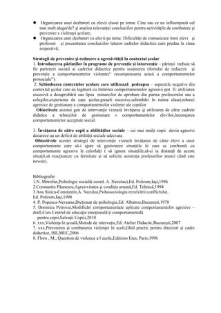  Organizarea unei dezbateri cu elevii clasei pe tema: Cine sau ce ne influenţează cel
  mai mult alegerile? şi analiza relevanţei concluziilor pentru activităţile de combatere şi
  prevenire a violenţei şcolare;
 Organizarea unei dezbateri cu elevii pe tema: Dificultăţi de comunicare între elevi şi
  profesori şi prezentarea concluziilor tuturor cadrelor didactice care predau la clasa
  respectivă;

Strategii de prevenire şi reducere a agresivităţii în contextul şcolar
1. Introducerea părinţilor în programe de prevenţie şi intervenţie – părinţii trebuie să
fie parteneri sociali ai cadrelor didactice pentru susţinerea efortului de reducere şi
prevenţie a comportamentelor violente(“ recompensarea acasă a comportamentelor
prosociale”).
 2. Schimbarea contextelor şcolare care utilizează pedeapsa – aspectele negative din
contextul şcolar care au legătură cu întărirea comportamentelor agresive pot fi: utilizarea
excesivă a dezaprobării sau lipsa remarcilor de aprobare din partea profesorului sau a
colegilor,experienţe de eşec şcolar,greşeli excesive,schimbări în rutina clasei,tehnici
agresive de gestionare a comportamentelor violente ale copiilor
  Obiectivele acestui gen de intervenţie vizează învăţarea şi utilizarea de către cadrele
didatice a tehnicilor de gestionare s comportamentelor elevilor,încurajarea
comportamentelor acceptate social.

3. Învăţarea de către copii a abilităţilor sociale – cei mai mulţi copii devin agresivi
deoarece au un deficit de abilităţi sociale adecvate.
 Obiectivele acestei strategii de intervenţie vizează învăţarea de către elevi a unor
comportamente care să-i ajute să gestioneze situaţiile în care se confruntă cu
comportamente agresive le celorlalţi ( să ignore situaţiile,să-şi ia distanţă de aceste
situaţii,să reacţioneze cu fermitate şi să solicite asistenţa profesorilor atunci când este
nevoie).


Bibliografie:
1.N. Mitrofan,Psihologie socială( coord. A. Neculau),Ed. Polirom,Iaşi,1996
2.Constantin Păunescu,Agresivitatea şi condiţia umană,Ed. Tehnică,1994
3.Ana Stoica-Constantin,A. Neculau,Psihosociologia rezolvării conflictului,
Ed. Polirom,Iaşi,1998
4. P. Popescu-Neveanu,Dicţionar de psihologie,Ed. Albatros,Bucureşti,1978
5. Domnica Petrovai,Modificări comportamentale aplicate comportamentelor agresive –
draft,Curs Centrul de educaţie emoţională ţi comportamentală
   pentru copii,Salvaţii Copiii,2010
6. xxx,Violenţa în şcoală,Metode de interveţie,Ed. Atelier Didactic,Bucureşti,2007
7. xxx,Prevenirea şi combaterea violenţei în scoli,Ghid practic pentru directori şi cadre
didactice, ISE,MEC,2006
8. Floro , M., Question de violence a l`ecole,Editions Eres, Paris,1996
 