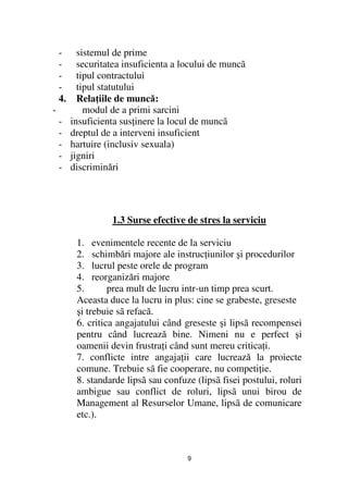 -      sistemul de prime
    -      securitatea insuficienta a locului de muncã
    -      tipul contractului
    -      tipul statutului
    4.     Rela iile de muncă:
-            modul de a primi sarcini
    -    insuficienta sus inere la locul de muncã
    -    dreptul de a interveni insuficient
    -    hartuire (inclusiv sexuala)
    -    jigniri
    -    discriminări




                   1.3 Surse efective de stres la serviciu

          1. evenimentele recente de la serviciu
          2. schimbări majore ale instruc iunilor şi procedurilor
          3. lucrul peste orele de program
          4. reorganizări majore
          5.       prea mult de lucru intr-un timp prea scurt.
          Aceasta duce la lucru in plus: cine se grabeste, greseste
          şi trebuie sã refacă.
          6. critica angajatului când greseste şi lipsã recompensei
          pentru când lucrează bine. Nimeni nu e perfect şi
          oamenii devin frustra i când sunt mereu critica i.
          7. conflicte intre angaja ii care lucrează la proiecte
          comune. Trebuie sã fie cooperare, nu competi ie.
          8. standarde lipsã sau confuze (lipsã fisei postului, roluri
          ambigue sau conflict de roluri, lipsã unui birou de
          Management al Resurselor Umane, lipsã de comunicare
          etc.).



                                       9
 