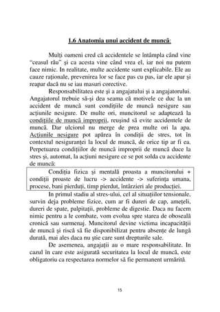 1.6 Anatomia unui accident de muncã:

         Mul i oameni cred că accidentele se întâmpla când vine
“ceasul rău” şi ca acesta vine când vrea el, iar noi nu putem
face nimic. In realitate, multe accidente sunt explicabile. Ele au
cauze ra ionale, prevenirea lor se face pas cu pas, iar ele apar şi
reapar dacă nu se iau masuri corective.
         Responsabilitatea este şi a angajatului şi a angajatorului.
Angajatorul trebuie să-şi dea seama că motivele ce duc la un
accident de muncã sunt condi iile de muncã nesigure sau
ac iunile nesigure. De multe ori, muncitorul se adaptează la
condi iile de muncã improprii, reuşind sã evite accidentele de
muncã. Dar ulciorul nu merge de prea multe ori la apa.
Ac iunile nesigure pot apărea în condi ii de stres, tot în
contextul nesiguran ei la locul de muncã, de orice tip ar fi ea.
Perpetuarea condi iilor de muncã improprii de muncã duce la
stres şi, automat, la ac iuni nesigure ce se pot solda cu accidente
de muncã:
         Condi ia fizica şi mentală proasta a muncitorului +
condi ii proaste de lucru -> accidente -> suferin a umana,
procese, bani pierdu i, timp pierdut, întârzieri ale produc iei.
         In primul stadiu al stres-ului, cel al situa iilor tensionale,
survin deja probleme fizice, cum ar fi dureri de cap, ame eli,
dureri de spate, palpita ii, probleme de digestie. Daca nu facem
nimic pentru a le combate, vom evolua spre starea de oboseală
cronică sau surmenaj. Muncitorul devine victima incapacită ii
de muncã şi riscă sã fie disponibilizat pentru absen e de lungă
durată, mai ales daca nu ştie care sunt drepturile sale.
         De asemenea, angaja ii au o mare responsabilitate. In
cazul în care este asigurată securitatea la locul de muncã, este
obligatoriu ca respectarea normelor sã fie permanent urmărită.



                                      15
 