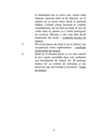 şi iluminatul este cu neon care, atunci când
     clipeşte, durează mult sã fie înlocuit. iar la
     toaleta nu se poate duce decât la parterul
     clădirii. Ceilal i colegi lucrează in condi ii
     asemănătoare, dar nu prea au timp sã stea de
     vorba intre ei, pentru ca e multa hartogarie
     de rezolvat. Oricum, o duc mai bine decât
     muncitorii din sec ii – conditiile locului de
     munca.
3.   Nu exista pauza de masă si nu se platesc sau
     recupereaza orele suplimentare - condi iile
     contractului de muncã.
4.   Şeful nu îl cheamă decât ca sa-i dea sarcini
     şi nu-i spune niciodată daca este mul umit
     sau nemul umit de muncã lui. El percepe
     munca lui ca extrem de stresanta şi are
     dureri de cap, nervozitate şi insomnii - rela ii
     de muncã.




                     18
 
