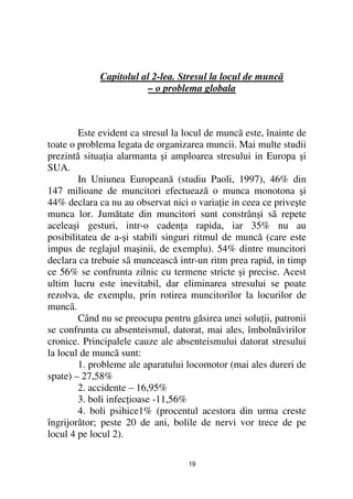 Capitolul al 2-lea. Stresul la locul de muncã
                         – o problema globala



        Este evident ca stresul la locul de muncã este, înainte de
toate o problema legata de organizarea muncii. Mai multe studii
prezintă situa ia alarmanta şi amploarea stresului in Europa şi
SUA.
        In Uniunea Europeanã (studiu Paoli, 1997), 46% din
147 milioane de muncitori efectuează o munca monotona şi
44% declara ca nu au observat nici o varia ie in ceea ce priveşte
munca lor. Jumătate din muncitori sunt constrânşi sã repete
aceleaşi gesturi, intr-o caden a rapida, iar 35% nu au
posibilitatea de a-şi stabili singuri ritmul de muncã (care este
impus de reglajul maşinii, de exemplu). 54% dintre muncitori
declara ca trebuie sã muncească intr-un ritm prea rapid, in timp
ce 56% se confrunta zilnic cu termene stricte şi precise. Acest
ultim lucru este inevitabil, dar eliminarea stresului se poate
rezolva, de exemplu, prin rotirea muncitorilor la locurilor de
muncã.
        Când nu se preocupa pentru găsirea unei solu ii, patronii
se confrunta cu absenteismul, datorat, mai ales, îmbolnăvirilor
cronice. Principalele cauze ale absenteismului datorat stresului
la locul de muncã sunt:
        1. probleme ale aparatului locomotor (mai ales dureri de
spate) – 27,58%
        2. accidente – 16,95%
        3. boli infec ioase -11,56%
        4. boli psihice1% (procentul acestora din urma creste
îngrijorător; peste 20 de ani, bolile de nervi vor trece de pe
locul 4 pe locul 2).

                                   19
 