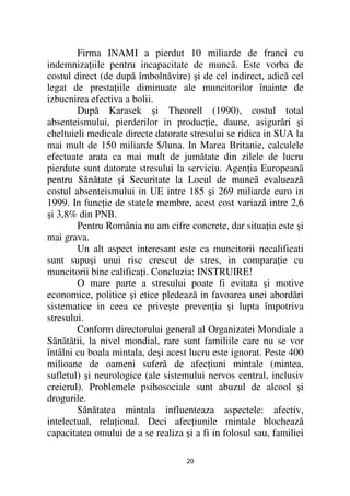 Firma INAMI a pierdut 10 miliarde de franci cu
indemniza iile pentru incapacitate de muncã. Este vorba de
costul direct (de după îmbolnăvire) şi de cel indirect, adică cel
legat de presta iile diminuate ale muncitorilor înainte de
izbucnirea efectiva a bolii.
        După Karasek şi Theorell (1990), costul total
absenteismului, pierderilor in produc ie, daune, asigurări şi
cheltuieli medicale directe datorate stresului se ridica in SUA la
mai mult de 150 miliarde $/luna. In Marea Britanie, calculele
efectuate arata ca mai mult de jumătate din zilele de lucru
pierdute sunt datorate stresului la serviciu. Agen ia Europeanã
pentru Sănătate şi Securitate la Locul de muncã evaluează
costul absenteismului in UE intre 185 şi 269 miliarde euro in
1999. In func ie de statele membre, acest cost variază intre 2,6
şi 3,8% din PNB.
        Pentru România nu am cifre concrete, dar situa ia este şi
mai grava.
        Un alt aspect interesant este ca muncitorii necalificati
sunt supuşi unui risc crescut de stres, in compara ie cu
muncitorii bine califica i. Concluzia: INSTRUIRE!
        O mare parte a stresului poate fi evitata şi motive
economice, politice şi etice pledează in favoarea unei abordări
sistematice in ceea ce priveşte preven ia şi lupta împotriva
stresului.
        Conform directorului general al Organizatei Mondiale a
Sãnãtãtii, la nivel mondial, rare sunt familiile care nu se vor
întâlni cu boala mintala, deşi acest lucru este ignorat. Peste 400
milioane de oameni suferă de afec iuni mintale (mintea,
sufletul) şi neurologice (ale sistemului nervos central, inclusiv
creierul). Problemele psihosociale sunt abuzul de alcool şi
drogurile.
        Sănătatea mintala influenteaza aspectele: afectiv,
intelectual, rela ional. Deci afec iunile mintale blochează
capacitatea omului de a se realiza şi a fi in folosul sau, familiei

                                    20
 