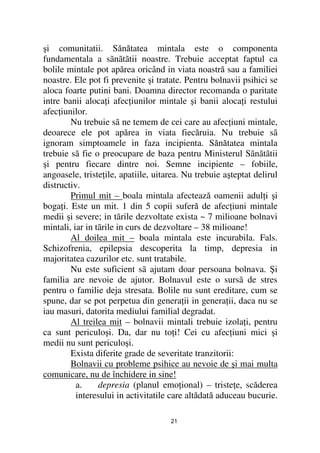 şi comunitatii. Sănătatea mintala este o componenta
fundamentala a sãnãtãtii noastre. Trebuie acceptat faptul ca
bolile mintale pot apărea oricând in viata noastră sau a familiei
noastre. Ele pot fi prevenite şi tratate. Pentru bolnavii psihici se
aloca foarte putini bani. Doamna director recomanda o paritate
intre banii aloca i afec iunilor mintale şi banii aloca i restului
afec iunilor.
        Nu trebuie sã ne temem de cei care au afec iuni mintale,
deoarece ele pot apărea in viata fiecăruia. Nu trebuie sã
ignoram simptoamele in faza incipienta. Sănătatea mintala
trebuie sã fie o preocupare de baza pentru Ministerul Sãnãtãtii
şi pentru fiecare dintre noi. Semne incipiente – fobiile,
angoasele, triste ile, apatiile, uitarea. Nu trebuie aşteptat delirul
distructiv.
        Primul mit – boala mintala afectează oamenii adul i şi
boga i. Este un mit. 1 din 5 copii suferă de afec iuni mintale
medii şi severe; in tãrile dezvoltate exista ~ 7 milioane bolnavi
mintali, iar in tãrile in curs de dezvoltare – 38 milioane!
        Al doilea mit – boala mintala este incurabila. Fals.
Schizofrenia, epilepsia descoperita la timp, depresia in
majoritatea cazurilor etc. sunt tratabile.
        Nu este suficient sã ajutam doar persoana bolnava. Şi
familia are nevoie de ajutor. Bolnavul este o sursã de stres
pentru o familie deja stresata. Bolile nu sunt ereditare, cum se
spune, dar se pot perpetua din genera ii in genera ii, daca nu se
iau masuri, datorita mediului familial degradat.
        Al treilea mit – bolnavii mintali trebuie izola i, pentru
ca sunt periculoşi. Da, dar nu to i! Cei cu afec iuni mici şi
medii nu sunt periculoşi.
        Exista diferite grade de severitate tranzitorii:
        Bolnavii cu probleme psihice au nevoie de şi mai multa
comunicare, nu de închidere in sine!
          a.     depresia (planul emo ional) – triste e, scăderea
          interesului in activitatile care altădată aduceau bucurie.

                                     21
 