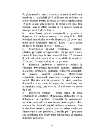Pe plan mondial, este a 4-a cauza majora de suferin a,
handicap şi cheltuieli (340 milioane de suferinzi de
toate vârstele). Pentru perioada de vârsta cuprinsã intre
15 şi 44 de ani, este pe locul I la femei şi pe locul II la
barbati. Pana in 2020, situa ia se va agrava: boala va
trece pe locul 2, de pe locul 4.
b.     sinuciderea (planul emo ional) – agravare a
depresiei. 1,4 milioane oameni s-au sinucis in 1999.
Numărul tentativelor este de 10 pana la 20 de ori mai
mare decât încercările “reuşite”. Locul 10 ca şi cauza
de deces. In rândul tinerilor – locul 2,3.
c.     Schizofrenia (planul emo ional, mental)–
gândire, percep ie dezorganizate. Este pe locul 9 ca şi
cauza de handicap la nivel mondial (cca. 22 milioane
de schizofrenici; numărul lor se va dubla in următorii
20 de ani). Cam pe acelaşi loc cu paranoia.
d.     Dementa (problema a creierului) apăruta la
vârstnici. Perturbarea memoriei, gândirii, orientării,
intelegerii, limbajului, judeca ii, reducerea capacitatii
de invatare, control emo ional. Deteriorarea
controlului emo ional, motiva iei, comportamentului
social. Datorita măririi speran ei de viata, numărul
demen ilor (care sunt, in majoritate, abandona i sau
institutionalizati), care este de 29 milioane, va creste
de 4 ori.
e.     Intarziera mintala – boala legata de lipsã
condi iilor in copilărie. Diminuarea abilita ilor ce se
dobândesc in copilărie. Dificultati de concentrare,
memorie, in urmărirea unor instruc iuni simple şi chiar
a miscarilor. Sunt afecta i 60 milioane de oameni. Este
o afec iune cronica, pentru care nu exista vindecare.
Tratamentele sunt paleative. Cazurile pot fi prevenite
sau ameliorate prin interven ie educa ionala şi afectiva
in timpul copilăriei.

                           22
 