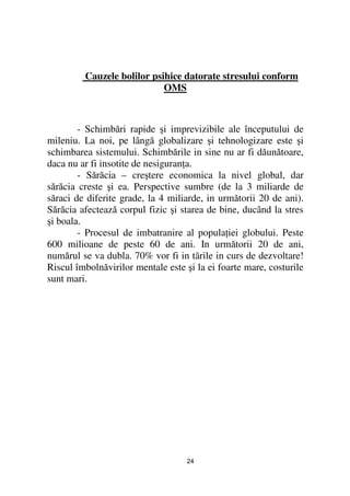 Cauzele bolilor psihice datorate stresului conform
                            OMS



        - Schimbări rapide şi imprevizibile ale începutului de
mileniu. La noi, pe lângă globalizare şi tehnologizare este şi
schimbarea sistemului. Schimbările in sine nu ar fi dăunătoare,
daca nu ar fi insotite de nesiguran a.
        - Sărăcia – creştere economica la nivel global, dar
sărăcia creste şi ea. Perspective sumbre (de la 3 miliarde de
săraci de diferite grade, la 4 miliarde, in următorii 20 de ani).
Sărăcia afectează corpul fizic şi starea de bine, ducând la stres
şi boala.
        - Procesul de imbatranire al popula iei globului. Peste
600 milioane de peste 60 de ani. In următorii 20 de ani,
numărul se va dubla. 70% vor fi in tãrile in curs de dezvoltare!
Riscul îmbolnăvirilor mentale este şi la ei foarte mare, costurile
sunt mari.




                                   24
 