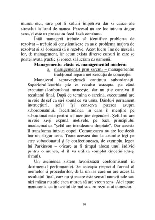 munca etc., care pot fi solu ii împotriva dar si cauze ale
stresului la locul de munca. Procesul nu are loc intr-un singur
sens, ci este un proces cu feed-back continuu.
         Întâi managerii trebuie sã identifice problema de
rezolvat – trebuie sã conştientizeze ca au o problema majora de
rezolvat şi sã dorească sã o rezolve. Acest lucru tine de meseria
lor, de management, iar acum exista diverse cursuri in care se
poate invata practic şi corect sã lucram cu oamenii.
         Managementul clasic vs. managementul modern:
                a. managementul prin sarcini – managementul
                    tradi ional separa net execu ia de concep ie.
         Managerul supraveghează continuu subordona ii.
    Superiorul-ierarhic ştie ce rezultat asteapta, pe când
    executantul-subordonat munceşte, dar nu ştie care va fi
    rezultatul final. După ce termina o sarcina, executantul are
    nevoie de şef ca sa-i spună ce va urma. Dându-i permanent
    instruc iuni, şeful îşi conserva puterea asupra
    subordonatului. Incertitudinea in care îl men ine pe
    subordonat este pentru a-l men ine dependent. Şeful nu are
    nevoie sa-şi expună motivele, pe baza principiului
    inradacinat ca “şeful are întotdeauna dreptate”. Dar aceasta
    îl transforma intr-un copoi. Comunicarea nu are loc decât
    intr-un singur sens. Toate acestea duc la anumite legi pe
    care subordonatul şi le confectioneaza, de exemplu, legea
    lui Parkinson – oricare ar fi timpul alocat unui individ
    pentru o munca, el îl va utiliza complet (încetinindu-şi
    ritmul).
         Un asemenea sistem favorizează conformismul in
    detrimentul performantei. Se asteapta respectul formal al
    normelor şi procedurilor, de la un ins care nu are acces la
    rezultatul final, care nu ştie care este sensul muncii sale sau
    nici măcar nu ştie daca munca sã are vreun sens. Aici apare
    monotonia, ca in tabelul de mai sus, cu rezultatul cunoscut.


                                    26
 