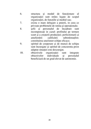 6.    structura şi modul de func ionare al
      organiza iei sunt strâns legate de scopul
      organiza iei, de func iile şi mediul sau;
7.    exista o mare delegare a puterii, in ceea ce
      priveşte problemele de rutina şi opera ionale;
8.    şefii şi personalul de încadrare sunt
      recompensa i in cazul: profitului pe termen
      scurt şi a creşterii produc iei; perfectionarii şi
      ameliorării       calificării    subordona ilor;
      constituirea unei/unor echipe eficace;
9.    spiritul de cooperare şi de muncã de echipa
      sunt încurajate şi spiritul de concurenta prost
      adaptat situa iei este descurajat;
10.   obiectivele organiza iei sunt integrate
      obiectivelor individuale şi personalul
      beneficiază de un grad elevat de autonomie.




                        28
 
