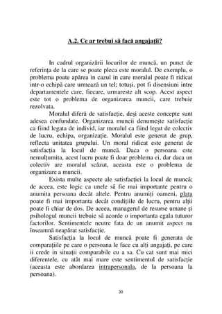 A.2. Ce ar trebui sã facă angaja ii?


        In cadrul organizării locurilor de muncã, un punct de
referin a de la care se poate pleca este moralul. De exemplu, o
problema poate apărea in cazul in care moralul poate fi ridicat
intr-o echipã care urmează un tel; totuşi, pot fi disensiuni intre
departamentele care, fiecare, urmareste alt scop. Acest aspect
este tot o problema de organizarea muncii, care trebuie
rezolvata.
        Moralul diferă de satisfac ie, deşi aceste concepte sunt
adesea confundate. Organizarea muncii denumeşte satisfac ie
ca fiind legata de individ, iar moralul ca fiind legat de colectiv
de lucru, echipa, organiza ie. Moralul este generat de grup,
reflecta unitatea grupului. Un moral ridicat este generat de
satisfac ia la locul de muncã. Daca o persoana este
nemul umita, acest lucru poate fi doar problema ei, dar daca un
colectiv are moralul scăzut, aceasta este o problema de
organizare a muncii.
        Exista multe aspecte ale satisfac iei la locul de muncã;
de aceea, este logic ca unele sã fie mai importante pentru o
anumita persoana decât altele. Pentru anumi i oameni, plata
poate fi mai importanta decât condi iile de lucru, pentru al ii
poate fi chiar de dos. De aceea, managerul de resurse umane şi
psihologul muncii trebuie sã acorde o importanta egala tuturor
factorilor. Sentimentele neutre fata de un anumit aspect nu
înseamnă neapărat satisfac ie.
        Satisfac ia la locul de muncã poate fi generata de
compara iile pe care o persoana le face cu al i angaja i, pe care
ii crede in situa ii comparabile cu a sa. Cu cat sunt mai mici
diferentele, cu atât mai mare este sentimentul de satisfac ie
(aceasta este abordarea intrapersonala, de la persoana la
persoana).

                                   30
 