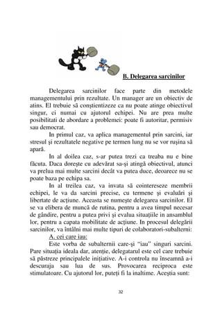 B. Delegarea sarcinilor

        Delegarea sarcinilor face parte din metodele
managementului prin rezultate. Un manager are un obiectiv de
atins. El trebuie sã conştientizeze ca nu poate atinge obiectivul
singur, ci numai cu ajutorul echipei. Nu are prea multe
posibilitati de abordare a problemei: poate fi autoritar, permisiv
sau democrat.
        In primul caz, va aplica managementul prin sarcini, iar
stresul şi rezultatele negative pe termen lung nu se vor ruşina sã
apară.
        In al doilea caz, s-ar putea trezi ca treaba nu e bine
făcuta. Daca doreşte cu adevărat sa-şi atingă obiectivul, atunci
va prelua mai multe sarcini decât va putea duce, deoarece nu se
poate baza pe echipa sa.
        In al treilea caz, va invata sã cointereseze membrii
echipei, le va da sarcini precise, cu termene şi evaluări şi
libertate de ac iune. Aceasta se numeşte delegarea sarcinilor. El
se va elibera de muncã de rutina, pentru a avea timpul necesar
de gândire, pentru a putea privi şi evalua situa iile in ansamblul
lor, pentru a capata mobilitate de ac iune. In procesul delegării
sarcinilor, va întâlni mai multe tipuri de colaboratori-subalterni:
        A. cei care iau:
        Este vorba de subalternii care-şi “iau” singuri sarcini.
Pare situa ia ideala dar, aten ie, delegatarul este cel care trebuie
sã păstreze principalele ini iative. A-i controla nu înseamnă a-i
descuraja sau lua de sus. Provocarea reciproca este
stimulatoare. Cu ajutorul lor, pute i fi la inaltime. Aceştia sunt:

                                     32
 