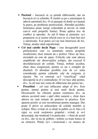 • Pucistul – încearcă sã va prindă slăbiciunile, dar nu
     încearcă sã va schimbe. Îl simtiti ca pe o amenin are la
     adresã autoritatii dvs. O sã ajunge i sã dori i sa-l pune i
     la punct, pe probleme profesionale. Abordări posibile:
     fermitatea poate merge (câteodată ai nevoie sã sim i
     care-ti sunt propriile limite). Poate apărea risc de
     conflict şi opozi ie. Ar mă fi buna şi şiretenia: sa-i
     propunem sa-şi asume oficial ceea ce si-a luat fara nici
     o autoriza ie. S-ar putea sa-l nu mai intereseze de loc.
     Totuşi, aten ie când supralicita i;
 • Cel mai catolic decât Papa – este dezagreabil acest
     perfec ionist care va aminteşte mereu propriile
     insuficiente; doar nimeni nu e perfect. Orice a i face,
     niciodată nu este de ajuns. Criticile sale sunt adesea
     amplificări ale observa iilor echipei, dar excesul îl
     desolidarizează de ceilal i. Totuşi, trebuie ascultat,
     chiar daca exagerează, pentru ca nu e complet pe
     dinafară. O abordare posibila este de a-i arata
     considera ie pentru calitatile sale de exigenta şi
     rigoare. Nu va omora i sa-l “crucifica i” când
     descoperi i la el o contradic ie. O vor face al ii pentru.
     dvs., la cel mai mic semn de slăbiciune din partea lui.;
•    Prozelitul – cel mai inflacarat adept al dvs. Este
   pentru, numai pentru şi mai mult decât pentru.
   Discursurile lui vibrante pentru sus inerea dvs. au
   adesea accentul unui « apel către oameni », chiar daca
   adesea nu sunt urmate de punerea in practica. Este
   aparent pozitiv şi este reconfortant pentru manager. Dar
   poate fi privit cu neîncredere de ceilal i membri ai
   echipei. Deci, evita i sã va alia i in public cu el, fara a fi
   sigur ca ave i sus inerea grupului ; evita i şi sa-l
   descuraja i, dar modera i-l in particular : « Sunt de acord
   cu dvs., dar sã nu ne grăbim ; trebuie ca toata lumea sã
   ne urmeze). Pute i sa-l « insarcinati » cu munca de

                                 33
 