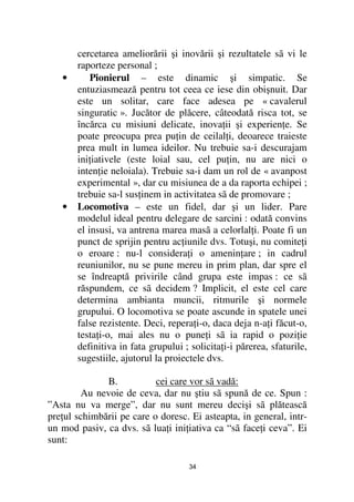 cercetarea ameliorării şi inovării şi rezultatele sã vi le
       raporteze personal ;
   •       Pionierul – este dinamic şi simpatic. Se
       entuziasmează pentru tot ceea ce iese din obişnuit. Dar
       este un solitar, care face adesea pe « cavalerul
       singuratic ». Jucător de plăcere, câteodată risca tot, se
       încărca cu misiuni delicate, inova ii şi experien e. Se
       poate preocupa prea pu in de ceilal i, deoarece traieste
       prea mult in lumea ideilor. Nu trebuie sa-i descurajam
       ini iativele (este loial sau, cel pu in, nu are nici o
       inten ie neloiala). Trebuie sa-i dam un rol de « avanpost
       experimental », dar cu misiunea de a da raporta echipei ;
       trebuie sa-l sus inem in activitatea sã de promovare ;
   •   Locomotiva – este un fidel, dar şi un lider. Pare
       modelul ideal pentru delegare de sarcini : odată convins
       el insusi, va antrena marea masã a celorlal i. Poate fi un
       punct de sprijin pentru ac iunile dvs. Totuşi, nu comite i
       o eroare : nu-l considera i o amenin are ; in cadrul
       reuniunilor, nu se pune mereu in prim plan, dar spre el
       se îndreaptă privirile când grupa este impas : ce sã
       răspundem, ce sã decidem ? Implicit, el este cel care
       determina ambianta muncii, ritmurile şi normele
       grupului. O locomotiva se poate ascunde in spatele unei
       false rezistente. Deci, repera i-o, daca deja n-a i făcut-o,
       testa i-o, mai ales nu o pune i sã ia rapid o pozi ie
       definitiva in fata grupului ; solicita i-i părerea, sfaturile,
       sugestiile, ajutorul la proiectele dvs.

              B.           cei care vor sã vadă:
         Au nevoie de ceva, dar nu ştiu sã spună de ce. Spun :
”Asta nu va merge”, dar nu sunt mereu decişi sã plătească
pre ul schimbării pe care o doresc. Ei asteapta, in general, intr-
un mod pasiv, ca dvs. sã lua i ini iativa ca “sã face i ceva”. Ei
sunt:

                                     34
 