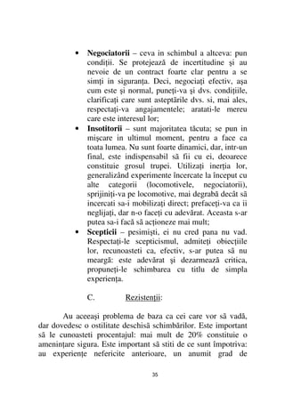 •   Negociatorii – ceva in schimbul a altceva: pun
               condi ii. Se protejează de incertitudine şi au
               nevoie de un contract foarte clar pentru a se
               sim i in siguran a. Deci, negocia i efectiv, aşa
               cum este şi normal, pune i-va şi dvs. condi iile,
               clarifica i care sunt asteptãrile dvs. si, mai ales,
               respecta i-va angajamentele; aratati-le mereu
               care este interesul lor;
           •   Insotitorii – sunt majoritatea tăcuta; se pun in
               mişcare in ultimul moment, pentru a face ca
               toata lumea. Nu sunt foarte dinamici, dar, intr-un
               final, este indispensabil sã fii cu ei, deoarece
               constituie grosul trupei. Utiliza i iner ia lor,
               generalizând experimente încercate la început cu
               alte categorii (locomotivele, negociatorii),
               sprijini i-va pe locomotive, mai degrabă decât sã
               incercati sa-i mobiliza i direct; preface i-va ca ii
               neglija i, dar n-o face i cu adevărat. Aceasta s-ar
               putea sa-i facă sã ac ioneze mai mult;
           •   Scepticii – pesimişti, ei nu cred pana nu vad.
               Respecta i-le scepticismul, admite i obiec iile
               lor, recunoasteti ca, efectiv, s-ar putea sã nu
               meargă: este adevărat şi dezarmează critica,
               propune i-le schimbarea cu titlu de simpla
               experien a.

               C.          Rezisten ii:

       Au aceeaşi problema de baza ca cei care vor sã vadă,
dar dovedesc o ostilitate deschisã schimbărilor. Este important
sã le cunoasteti procentajul: mai mult de 20% constituie o
amenin are sigura. Este important sã stiti de ce sunt împotriva:
au experien e nefericite anterioare, un anumit grad de

                                    35
 