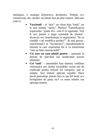 intelegere, o strategie distructiva, dezinteres. Trebuie sa-i
cointeresa i, dar, aten ie: nu pute i face pe plac tuturor. Iată care
sunt ei:
            • Vaccina ii – ei “ştiu”: au văzut deja “totul”, nu
                le mai trebuie “nimic”. Perfect! Valorifica i-le
                experien a: “gratie dvs. vom fi in siguran a. Ve i
                fi aici pentru a trage semnalul de alarma”.
                Incercati sa-i transforma i in negociatori: “In ce
                condi ii v-a i modifica pozi ia?”. Şi mai grozav,
                transforma i-i in “locomotive”, incredintandu-le
                misiuni in care experien a lor ii va transforma
                “intr-un lider incontestabil”;
            • Cei care nu sunt platiti pentru – actionati in
                func ie de adevărul sau neadevărul acestei
                afirma ii;
            • Cei “anti” – amenintãri fara măsura, ostilitate
                sistematica sau iner ie incurabila: exista mii de
                explica ii pentru refuzul lor categoric, pur şi
                simplu. Aici trebuie aplicate regulile. Daca
                devin periculoşi, putem face in aşa fel încât sa-i
                însingurăm de grup; nu-l va urma nimeni sau
                aproape nimeni.




                                     36
 
