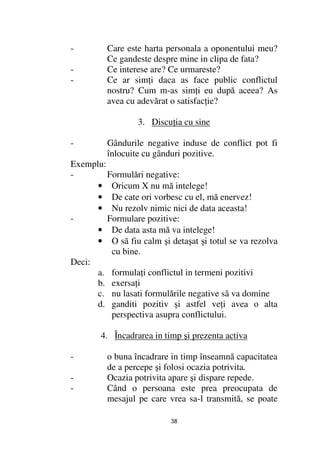 -        Care este harta personala a oponentului meu?
         Ce gandeste despre mine in clipa de fata?
-        Ce interese are? Ce urmareste?
-        Ce ar sim i daca as face public conflictul
         nostru? Cum m-as sim i eu după aceea? As
         avea cu adevărat o satisfac ie?

                  3. Discu ia cu sine

-        Gândurile negative induse de conflict pot fi
         înlocuite cu gânduri pozitive.
Exemplu:
-        Formulări negative:
      • Oricum X nu mă intelege!
      • De cate ori vorbesc cu el, mă enervez!
      • Nu rezolv nimic nici de data aceasta!
-        Formulare pozitive:
      • De data asta mă va intelege!
      • O sã fiu calm şi detaşat şi totul se va rezolva
          cu bine.
Deci:
      a. formula i conflictul in termeni pozitivi
      b. exersa i
      c. nu lasati formulările negative sã va domine
      d. ganditi pozitiv şi astfel ve i avea o alta
          perspectiva asupra conflictului.

        4. Încadrarea in timp şi prezenta activa

-        o buna încadrare in timp înseamnă capacitatea
         de a percepe şi folosi ocazia potrivita.
-        Ocazia potrivita apare şi dispare repede.
-        Când o persoana este prea preocupata de
         mesajul pe care vrea sa-l transmită, se poate

                           38
 