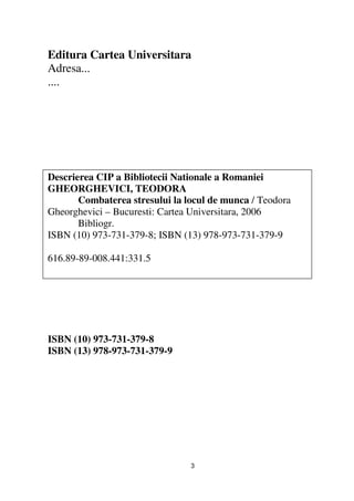 Editura Cartea Universitara
Adresa...
....




Descrierea CIP a Bibliotecii Nationale a Romaniei
GHEORGHEVICI, TEODORA
       Combaterea stresului la locul de munca / Teodora
Gheorghevici – Bucuresti: Cartea Universitara, 2006
       Bibliogr.
ISBN (10) 973-731-379-8; ISBN (13) 978-973-731-379-9

616.89-89-008.441:331.5




ISBN (10) 973-731-379-8
ISBN (13) 978-973-731-379-9




                                3
 
