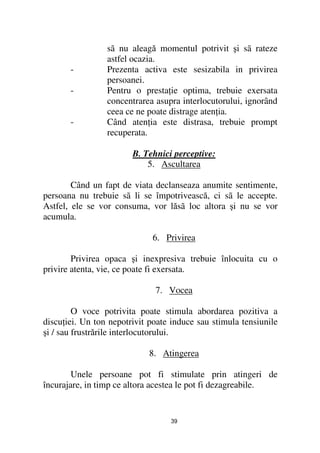 sã nu aleagă momentul potrivit şi sã rateze
                 astfel ocazia.
       -         Prezenta activa este sesizabila in privirea
                 persoanei.
       -         Pentru o presta ie optima, trebuie exersata
                 concentrarea asupra interlocutorului, ignorând
                 ceea ce ne poate distrage aten ia.
       -         Când aten ia este distrasa, trebuie prompt
                 recuperata.

                        B. Tehnici perceptive:
                            5. Ascultarea

        Când un fapt de viata declanseaza anumite sentimente,
persoana nu trebuie sã li se împotrivească, ci sã le accepte.
Astfel, ele se vor consuma, vor lăsã loc altora şi nu se vor
acumula.

                             6. Privirea

        Privirea opaca şi inexpresiva trebuie înlocuita cu o
privire atenta, vie, ce poate fi exersata.

                              7. Vocea

         O voce potrivita poate stimula abordarea pozitiva a
discu iei. Un ton nepotrivit poate induce sau stimula tensiunile
şi / sau frustrările interlocutorului.

                            8. Atingerea

        Unele persoane pot fi stimulate prin atingeri de
încurajare, in timp ce altora acestea le pot fi dezagreabile.


                                  39
 