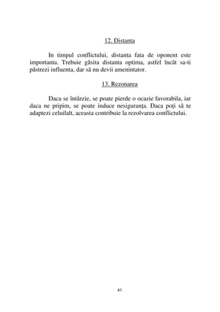 12. Distanta

        In timpul conflictului, distanta fata de oponent este
importanta. Trebuie găsita distanta optima, astfel încât sa-ti
păstrezi influenta, dar sã nu devii amenintator.

                             13. Rezonarea

       Daca se întârzie, se poate pierde o ocazie favorabila, iar
daca ne pripim, se poate induce nesiguran a. Daca po i sã te
adaptezi celuilalt, aceasta contribuie la rezolvarea conflictului.




                                   41
 