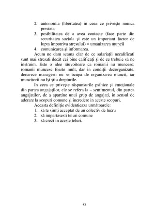 2. autonomia (libertatea) in ceea ce priveşte munca
            prestata
        3. posibilitatea de a avea contacte (face parte din
            securitatea sociala şi este un important factor de
            lupta împotriva stresului) = umanizarea muncii
        4. comunicarea şi informarea.
        Acum ne dam seama clar de ce salaria ii necalificati
sunt mai stresati decât cei bine califica i şi de ce trebuie sã ne
instruim. Este o idee răuvoitoare ca romanii nu muncesc;
romanii muncesc foarte mult, dar in condi ii dezorganizate,
deoarece managerii nu se ocupa de organizarea muncii, iar
muncitorii nu îşi ştiu drepturile.
        In ceea ce priveşte răspunsurile psihice şi emo ionale
din partea angaja ilor, ele se refera la – sentimentul, din partea
angaja ilor, de a apar ine unui grup de angaja i, in sensul de
aderare la scopuri comune şi încredere in aceste scopuri.
        Aceasta defini ie evidentieaza următoarele:
        1. sã te sim i acceptat de un colectiv de lucru
        2. sã impartasesti teluri comune
        3. sã crezi in aceste teluri.




                                   43
 