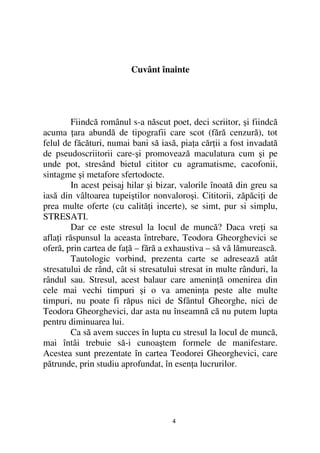 Cuvânt înainte




         Fiindcă românul s-a născut poet, deci scriitor, şi fiindcă
acuma ara abundă de tipografii care scot (fără cenzură), tot
felul de făcături, numai bani să iasă, pia a căr ii a fost invadată
de pseudoscriitorii care-şi promovează maculatura cum şi pe
unde pot, stresând bietul cititor cu agramatisme, cacofonii,
sintagme şi metafore sfertodocte.
         In acest peisaj hilar şi bizar, valorile înoată din greu sa
iasă din vâltoarea tupeiştilor nonvaloroşi. Cititorii, zăpăci i de
prea multe oferte (cu calită i incerte), se simt, pur si simplu,
STRESATI.
         Dar ce este stresul la locul de muncă? Daca vre i sa
afla i răspunsul la aceasta întrebare, Teodora Gheorghevici se
oferă, prin cartea de fa ă – fără a exhaustiva – să vă lămurească.
         Tautologic vorbind, prezenta carte se adresează atât
stresatului de rând, cât si stresatului stresat in multe rânduri, la
rândul sau. Stresul, acest balaur care amenin ă omenirea din
cele mai vechi timpuri şi o va amenin a peste alte multe
timpuri, nu poate fi răpus nici de Sfântul Gheorghe, nici de
Teodora Gheorghevici, dar asta nu înseamnă că nu putem lupta
pentru diminuarea lui.
         Ca să avem succes în lupta cu stresul la locul de muncă,
mai întâi trebuie să-i cunoaştem formele de manifestare.
Acestea sunt prezentate în cartea Teodorei Gheorghevici, care
pătrunde, prin studiu aprofundat, în esen a lucrurilor.




                                     4
 