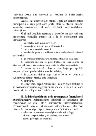 individul poate trai succesul ca rezultat al imbunatatirii
performantei.
        Aceste trei atribute sunt strâns legate de componentele
principale ale unui post care poate oferi satisfac ia muncii:
varietate, autonomie, calificare, feedback, responsabilitate,
interac iune.
        O şi mai detaliata separare a factorilor pe care cei care
proiectează posturile trebuie sã o ia in considerare este
următoarea:
        1. varietatea optima a sarcinilor
        2. un con inut semnificativ al sarcinilor
        3. durata ciclului de muncã
        4. motiva ie pentru stabilirea unor standarde calitative şi
cantitative
        5. postul sã cuprindă sarcini pregătitoare şi auxiliare
        6. sarcinile incluse in post trebuie sã tina seama de
aten ie, calificare, cunostinte valorizate de către comunitate
        7. postul trebuie sã releve o contribu ie perceptibila
asupra utilitatii produsului pentru beneficiar;
        8. in cazul lucrului in sec ii, rotirea posturilor, pentru ca
schimbarea rutinei zilnice este benefica;
        9. instruire.
        In concluzie, organizatorii unei întreprinderi trebuie sã
se concentreze asupra organizării muncii ca un tot unitar, daca
doresc sã trăiască şi sã nu dea faliment.

        II. Satisfac ia ob inuta prin recompense financiare şi
extrafinanciare. Administrarea salarizării şi satisfac ia din
recompense se afla intr-o permanenta intercondi ionare.
Recompensele banesti influenteaza satisfac ia mai ales prin
nivelul la care sunt percepute, in raport cu factori, cum ar fi:
        - valoarea recompenselor ob inute de al i colegi;
        - nivelul de pregătire şi experien a acumulata;
        - costul perceput al traiului;

                                     49
 