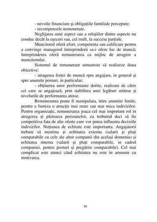 - nevoile financiare şi obliga iile familiale percepute;
        - recompensele nemonetare.
        Neglijarea unui aspect sau a rela iilor dintre aspecte nu
conduc decât la eşecuri sau, cel mult, la succese par iale.
        Muncitorul oferă efort, competenta sau calificare pentru
a convinge managerul întreprinderii sa-i ofere loc de muncã;
întreprinderea oferă remunerarea ca mijloc de atragere a
muncitorului.
        Sistemul de remunerare urmareste sã realizeze doua
obiective:
        - atragerea for ei de muncã spre angajare, in general şi
spre anumite posturi, in particular;
        - ob inerea unor performante dorite, realizate de către
cei care se angajează, prin stabilirea unei legături strânse şi
nivelurile de performanta atinse.
        Remunerarea poate fi manipulata, intre anumite limite,
pentru a furniza o atrac ie mai mare sau mai mica indivizilor.
Pentru organiza ie, remunerarea joaca cel mai important rol in
atragerea şi păstrarea persoanelor, ea trebuind deci sã fie
competitiva fata de alte oferte care vor putea influenta deciziile
indivizilor. No iunea de echitate este importanta. Angajatorii
trebuie sã mentina şi echitatea externa (salarii şi pla i
comparabile cu cele ale altor companii din acelaşi domeniu) şi
echitatea interna (salarii şi pla i comparabile, in cadrul
companiei, pentru posturi şi pregătire comparabile). Cel mai
complicat este atunci când echitatea nu este in armonie cu
motivarea.




                                   50
 