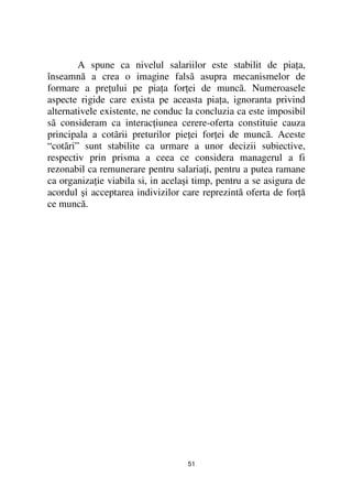 A spune ca nivelul salariilor este stabilit de pia a,
înseamnă a crea o imagine falsã asupra mecanismelor de
formare a pre ului pe pia a for ei de muncã. Numeroasele
aspecte rigide care exista pe aceasta pia a, ignoranta privind
alternativele existente, ne conduc la concluzia ca este imposibil
sã consideram ca interac iunea cerere-oferta constituie cauza
principala a cotãrii preturilor pie ei for ei de muncã. Aceste
“cotãri” sunt stabilite ca urmare a unor decizii subiective,
respectiv prin prisma a ceea ce considera managerul a fi
rezonabil ca remunerare pentru salaria i, pentru a putea ramane
ca organiza ie viabila si, in acelaşi timp, pentru a se asigura de
acordul şi acceptarea indivizilor care reprezintă oferta de for ă
ce muncă.




                                   51
 