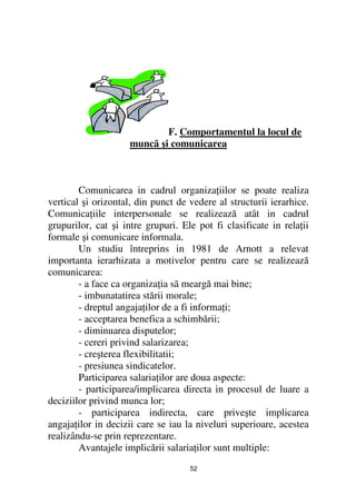 F. Comportamentul la locul de
                     muncã şi comunicarea



        Comunicarea in cadrul organiza iilor se poate realiza
vertical şi orizontal, din punct de vedere al structurii ierarhice.
Comunica iile interpersonale se realizează atât in cadrul
grupurilor, cat şi intre grupuri. Ele pot fi clasificate in rela ii
formale şi comunicare informala.
        Un studiu întreprins in 1981 de Arnott a relevat
importanta ierarhizata a motivelor pentru care se realizează
comunicarea:
        - a face ca organiza ia sã meargă mai bine;
        - imbunatatirea stării morale;
        - dreptul angaja ilor de a fi informa i;
        - acceptarea benefica a schimbării;
        - diminuarea disputelor;
        - cereri privind salarizarea;
        - creşterea flexibilitatii;
        - presiunea sindicatelor.
        Participarea salaria ilor are doua aspecte:
        - participarea/implicarea directa in procesul de luare a
deciziilor privind munca lor;
        - participarea indirecta, care priveşte implicarea
angaja ilor in decizii care se iau la niveluri superioare, acestea
realizându-se prin reprezentare.
        Avantajele implicării salaria ilor sunt multiple:
                                    52
 