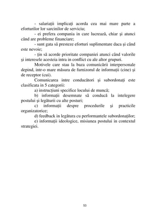 - salaria ii implica i acorda cea mai mare parte a
eforturilor lor sarcinilor de serviciu;
         - ei prefera compania in care lucrează, chiar şi atunci
când are probleme financiare;
         - sunt gata sã presteze eforturi suplimentare daca şi când
este nevoie;
         - in sã acorde prioritate companiei atunci când valorile
şi interesele acesteia intra in conflict cu ale altor grupuri.
         Motivele care stau la baza comunicării interpersonale
depind, intr-o mare măsura de furnizorul de informa ii (cine) şi
de receptor (cui).
         Comunicarea intre conducători şi subordona i este
clasificata in 5 categorii:
         a) instruc iuni specifice locului de muncã;
         b) informa ii desemnate sã conducă la intelegere
postului şi legăturii cu alte posturi;
         c) informa ii despre procedurile şi practicile
organizatorice;
         d) feedback in legătura cu performantele subordona ilor;
         e) informa ii ideologice, misiunea postului in contextul
strategiei.




                                    53
 