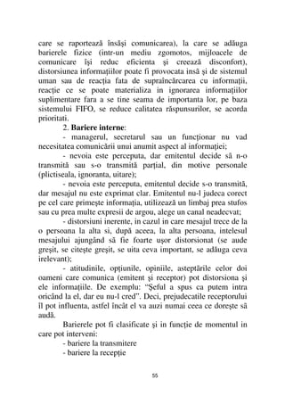 care se raportează însăşi comunicarea), la care se adăuga
barierele fizice (intr-un mediu zgomotos, mijloacele de
comunicare îşi reduc eficienta şi creează disconfort),
distorsiunea informa iilor poate fi provocata insã şi de sistemul
uman sau de reac ia fata de supraîncărcarea cu informa ii,
reac ie ce se poate materializa in ignorarea informa iilor
suplimentare fara a se tine seama de importanta lor, pe baza
sistemului FIFO, se reduce calitatea răspunsurilor, se acorda
prioritati.
         2. Bariere interne:
         - managerul, secretarul sau un func ionar nu vad
necesitatea comunicării unui anumit aspect al informa iei;
         - nevoia este perceputa, dar emitentul decide sã n-o
transmită sau s-o transmită par ial, din motive personale
(plictiseala, ignoranta, uitare);
         - nevoia este perceputa, emitentul decide s-o transmită,
dar mesajul nu este exprimat clar. Emitentul nu-l judeca corect
pe cel care primeşte informa ia, utilizează un limbaj prea stufos
sau cu prea multe expresii de argou, alege un canal neadecvat;
         - distorsiuni inerente, in cazul in care mesajul trece de la
o persoana la alta si, după aceea, la alta persoana, intelesul
mesajului ajungând sã fie foarte uşor distorsionat (se aude
greşit, se citeşte greşit, se uita ceva important, se adăuga ceva
irelevant);
         - atitudinile, op iunile, opiniile, asteptãrile celor doi
oameni care comunica (emitent şi receptor) pot distorsiona şi
ele informa iile. De exemplu: “Şeful a spus ca putem intra
oricând la el, dar eu nu-l cred”. Deci, prejudecatile receptorului
îl pot influenta, astfel încât el va auzi numai ceea ce doreşte sã
audă.
         Barierele pot fi clasificate şi in func ie de momentul in
care pot interveni:
         - bariere la transmitere
         - bariere la recep ie

                                     55
 