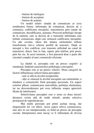- bariere de intelegere
        - bariere de acceptare
        - bariere de ac iune.
        Un model relativ simplu de comunicare ar avea
următoarea forma: informa ia de comunicat, decizia de a
comunica, codificarea mesajului, transmiterea prin canale de
comunicare, decodificarea, ac iunea. Procesul psihologic începe
de la emitent, care ia decizia de a transmite informa ia care
trebuie comunicata, după care urmează codificarea mesajului.
Cu alte cuvinte, ideea din mintea emitentului trebuie
transformata intr-o schema posibil de transmis. După ce
mesajul a fost codificat, este transmis utilizând un canal de
transmisie: direct, fata in fata, raport, prin telefon, prin posta,
prin fax etc. In acest moment, a fost parcursã doar o parte din
circuitul complet al unei comunicări eficiente.

         La rândul ei, percep ia este un proces cognitiv şi
emo ional, întărind caracteristica psihologia a mesajului.
         Percep ia este şi un proces selectiv. Doua categorii de
factori influenteaza selectivitatea percep iei:
         - unii se afla la nivelul receptorului
         - al ii se situează la nivelul mesajului sau emitentului, o
trăsătura a comunicării fiind percep ia personala. Un aspect
exterior plăcut, comunicarea nonverbala, polite ea elementara,
iar nu desconsiderarea pot avea influenta asupra aprecierii
făcute de interlocutor.
         Selectivitatea percep iei este o arma cu doua taisuri:
deoarece exista atât de mul i stimuli, aten ia selectiva
protejează de supraîncărcare.
         Mai multe persoane pot primi acelaşi mesaj, dar
răspunsurile lor vor diferi. Acest aspect releva comunicarea,
mai ales in cea interpersonala, ca fiind un proces de percep ie
sociala. Interpretarea unui mesaj va fi influen ata de diverşi


                                     56
 