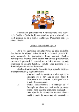 Dezvoltarea personala este esen iala pentru viata activa
şi de familie a fiecăruia. Ea este continua şi se realizează prin
efort propriu şi prin tehnici ajutătoare. Prezentam mai jos
câteva din ele:

                       Analiza tranzac ionala (AT)

        AT a fost dezvoltata in Statele Unite de către psihiatrul
Eric Berne, la mijlocul anilor 1950. El a denumit „tranzac ii”
toate procesele de comunicare dintre oameni. Analiza
tranzac ionala include teorii despre dezvoltarea personalitatii,
structura şi procesul de comunicare, rela iile umane; metode
referitoare la analiza func iei, rolului unei persoane şi a
drumului pe care aceasta îl urmează.
        Analiza tranzac ionala foloseşte patru modele pentru a
intelege inten iile şi ac iunile umane:
        1.          Analiza / modelul structural – a intelege ce se
                    întâmpla cu o persoana şi cum poate fi
                    folosita structura interioara a unei persoane in
                    situa ii de comunicare;
        2.          analiza tranzac ionala – a intelege ce se
                    întâmpla cu doua sau mai multe persoane
                    atunci când acestea comunica (tranzac ii –
                    toate tipurile de comunicare nu sunt altceva
                    decât o serie de negocieri, de tranzac ii –


                                     59
 
