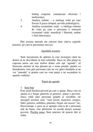 limbaj corporal, comunicare eficienta /
                  ineficienta);
       3.         Analiza rolului – a intelege rolul pe care
                  fiecare îl joaca (timpul, nevoile psihologice);
       4.         Analiza scenariului vie ii - a intelege schema
                  de viata pe care o persoana o urmează
                  (scenariul vie ii: interdic ii / libertati, ordine
                  = linii directoare).

        Din aceasta metoda am selectat doar câteva capitole
practice, pe care le prezentam mai jos:

                           Agendele ascunse

        Sunt mecanisme de apărare la care recurgem când nu
dorim sã ne dezvăluim in fata celorlal i. Daca ne afla prinşi in
capcana uneia sau mai multor dintre cele opt “agende”, sã
încercam mental sã nea plasam pe o noua pozi ie, pentru ca
întotdeauna vom găsi persoane care ne vor ghici inten iile şi ne
vor "amenda" şi pentru care nu vom putea a ne ascundem in
spatele vorbelor.

                            Tipuri de agende

       1. Sunt bun
       Este eroul fiecărei povesti pe care o spune. Daca vrea sã
       spună ca e bogat ,puternic şi generos, spune o poveste.
       Joaca rolul unei persoane grijulii şi sociabile, iar
       mesajele ascunse sunt: “sunt cinstit, muncitor, curajos,
       fidel, generos, ambi ios, puternic, bogat, am succes” etc.
       Dezavantaje: e greu sã se apropie cineva de o persoana
       atât de buna; este plictisitor sã ascul i mereu aceeaşi
       poveste. Pozi ia noua: Sunt amestec de puncte tãri şi
       slabe.

                                    60
 