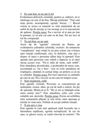 2. Eu sunt bun, tu nu eşti la fel
Evidentiaza defectele celorlal i, pentru ca, indirect, sã se
inteleaga cat este el de bun. Mesaje preferate: “To i sunt
nişte prosti, incompeten i, egoişti, fricoşi ...”. Riscul
consta in aceea ca oamenii se simt amenintati de un
astfel de tip de mesaje şi vor recurge şi ei la mecanisme
de apărare. Pozi ia noua: Nu e nevoie sã te pun pe tine
la pamant, ca sã arat cat sunt eu de bun. Nu are rost sã
tot fac compara ii.
3. Tu eşti bun, eu nu sunt
Acest tip de “agenda” mizează pe flatare, pe
eviden ierea calitatilor celorlal i, exclusiv. Se urmareste
“cumpărarea” unei rela ii la un pre scăzut sau evitarea
unei situa ii conflictuale, căci, in definitiv, cine mai e
dispus sã atace o persoana aflata deja la pamant? Este
agenda unei persoane care suferă o depresie şi al cărei
mesaj ascuns este: “Fie-ti mila de mine, sunt oribil”.
Este atitudinea alcoolicului, a jucătorului de noroc care,
accentuând ca “nu e bun”, vrea sã evite atitudinea de
respingere, căutând, in acelaşi timp, un pretext ca sã nu
se schimbe. Pozi ia noua: Pot trezi interesul cu calitatile
pe care le am. Nu e nevoie sa-mi caut tot timpul scuze.
4. Sunt neajutorat, sufăr
Este agenda victimei. Povestea se concentrează pe
nedreptate, eroare, abuz, pe cat de mult a suferit, far pic
de speran a. Motto-ul ar fi: “De ce mi se întâmpla toate
astea numai mie?” Este atitudinea celui care evita
solu iile noi, deciziile. Pozi ia noua: Exista un echilibru
intre momentele plăcute şi cele triste, intre speran a şi
triste e in viata mea. Trebuie sã accept ambele situa ii.
5. N-am nici o vina
Este agenda la care unii apelează când lucrurile iau o
întorsătura neplăcuta, agenda neimplicarii. In caz de
eşec, se găsesc scuze, se caută vinova i in exterior: “Nu

                             61
 