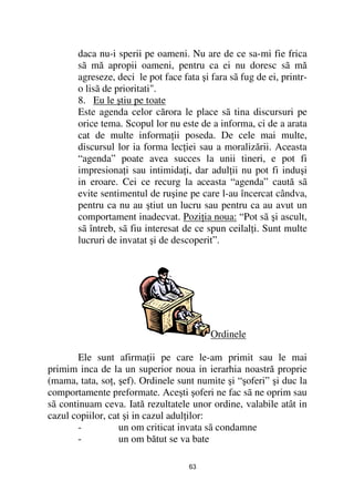 daca nu-i sperii pe oameni. Nu are de ce sa-mi fie frica
       sã mă apropii oameni, pentru ca ei nu doresc sã mă
       agreseze, deci le pot face fata şi fara sã fug de ei, printr-
       o lisã de prioritati".
       8. Eu le ştiu pe toate
       Este agenda celor cărora le place sã tina discursuri pe
       orice tema. Scopul lor nu este de a informa, ci de a arata
       cat de multe informa ii poseda. De cele mai multe,
       discursul lor ia forma lec iei sau a moralizării. Aceasta
       “agenda” poate avea succes la unii tineri, e pot fi
       impresiona i sau intimida i, dar adul ii nu pot fi induşi
       in eroare. Cei ce recurg la aceasta “agenda” caută sã
       evite sentimentul de ruşine pe care l-au încercat cândva,
       pentru ca nu au ştiut un lucru sau pentru ca au avut un
       comportament inadecvat. Pozi ia noua: “Pot sã şi ascult,
       sã întreb, sã fiu interesat de ce spun ceilal i. Sunt multe
       lucruri de invatat şi de descoperit”.




                                          Ordinele

        Ele sunt afirma ii pe care le-am primit sau le mai
primim inca de la un superior noua in ierarhia noastră proprie
(mama, tata, so , şef). Ordinele sunt numite şi “şoferi” şi duc la
comportamente preformate. Aceşti şoferi ne fac sã ne oprim sau
sã continuam ceva. Iată rezultatele unor ordine, valabile atât in
cazul copiilor, cat şi in cazul adul ilor:
        -          un om criticat invata sã condamne
        -          un om bătut se va bate

                                    63
 